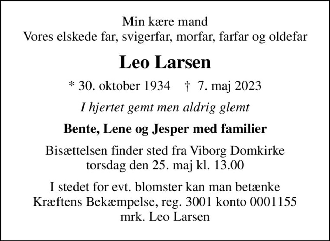 Min kære mand Vores elskede far, svigerfar, morfar, farfar og oldefar
Leo Larsen
* 30. oktober 1934    ✝ 7. maj 2023
I hjertet gemt men aldrig glemt
Bente, Lene og Jesper med familier
Bisættelsen finder sted fra Viborg Domkirke  torsdag den 25. maj kl. 13.00 
I stedet for evt. blomster kan man betænke
					Kræftens Bekæmpelse reg.3001konto0001155mrk. Leo
					Larsen