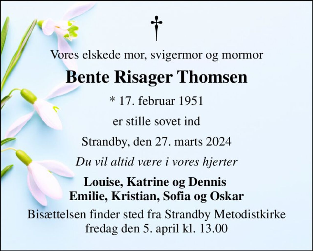 Vores elskede mor, svigermor og mormor 
Bente Risager Thomsen 
*​ 17. februar 1951 
er stille sovet ind 
Strandby, den 27. marts 2024 
Du vil altid være i vores hjerter 
Louise, Katrine og Dennis  Emilie, Kristian, Sofia og Oskar 
Bisættelsen​ finder sted fra Strandby Metodistkirke​ fredag den 5. april​ kl. 13.00