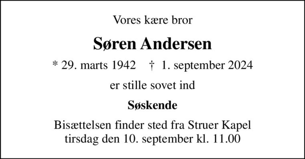 Vores kære bror
Søren Andersen
* 29. marts 1942    ✝ 1. september 2024
er stille sovet ind
Søskende
Bisættelsen finder sted fra Struer Kapel  tirsdag den 10. september kl. 11.00