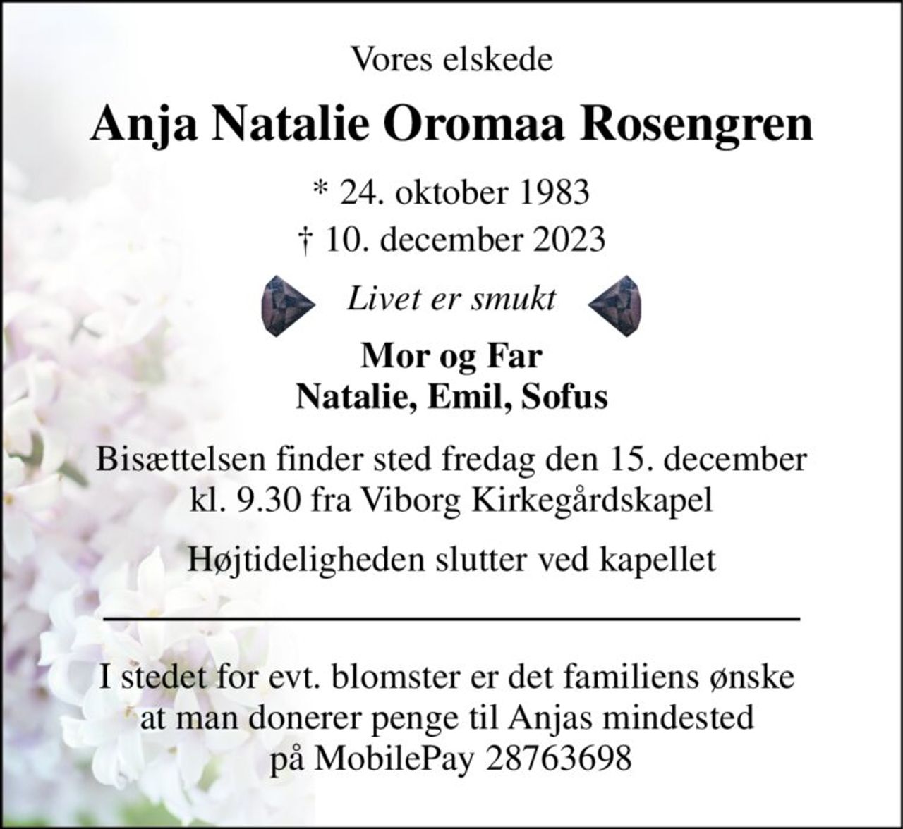 Vores elskede 
Anja Natalie Oromaa Rosengren 
* 24. oktober 1983 
† 10. december 2023 
Livet er smukt 
Mor og Far Natalie, Emil, Sofus 
Bisættelsen​ finder sted fredag den 15. december​ kl. 9.30 fra Viborg Kirkegårdskapel 
Højtideligheden slutter ved kapellet 
I stedet for evt. blomster er det familiens ønske  at man donerer penge til Anjas mindested  på MobilePay 28763698