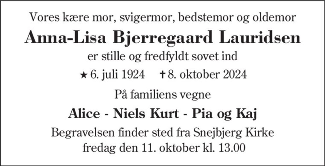 Vores kære mor, svigermor, bedstemor og oldemor 
Anna Lisa Bjerregaard​ Lauridsen 
er stille og fredfyldt sovet ind 
★​ 6. juli 1924​ 
✝​ 8. oktober 2024​ 
På familiens vegne 
Alice - Niels Kurt - Pia og Kaj 
Begravelsen​ finder sted fra Snejbjerg Kirke  fredag den 11. oktober​ kl. 13.00