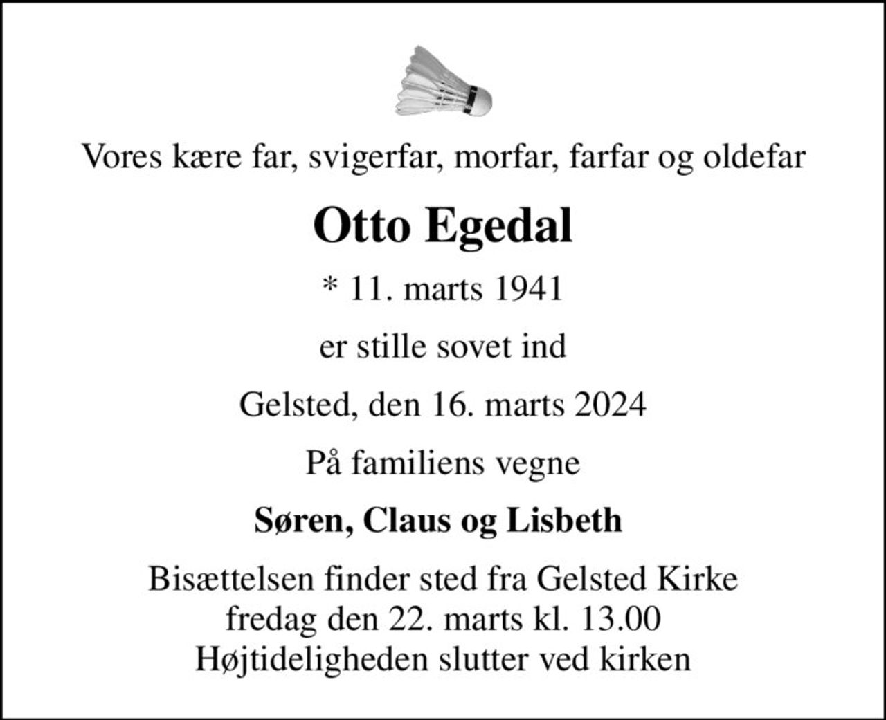 Vores kære far, svigerfar, morfar, farfar og oldefar
Otto Egedal
* 11. marts 1941
er stille sovet ind
Gelsted, den 16. marts 2024
På familiens vegne
Søren, Claus og Lisbeth 
Bisættelsen finder sted fra Gelsted Kirke  fredag den 22. marts kl. 13.00  Højtideligheden slutter ved kirken
