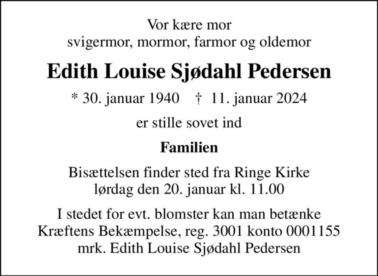 Vor kære mor svigermor, mormor, farmor og oldemor
Edith Louise Sjødahl Pedersen
* 30. januar 1940    ✝ 11. januar 2024
er stille sovet ind
Familien
Bisættelsen finder sted fra Ringe Kirke  lørdag den 20. januar kl. 11.00 
I stedet for evt. blomster kan man betænke
					Kræftens Bekæmpelse reg.3001konto0001155mrk. Edith Louise Sjødahl
					Pedersen
