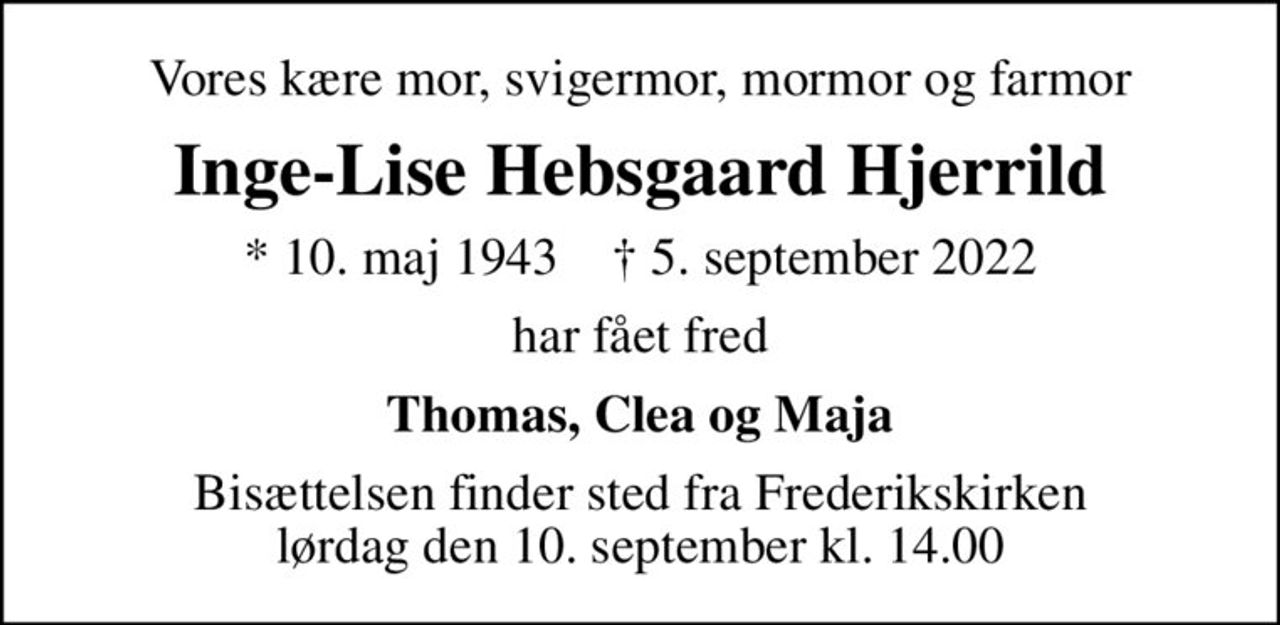 Vores kære mor, svigermor, mormor og farmor
Inge-Lise Hebsgaard Hjerrild
* 10. maj 1943    ✝ 5. september 2022
har fået fred
Thomas, Clea og Maja
Bisættelsen finder sted fra Frederikskirken  lørdag den 10. september kl. 14.00