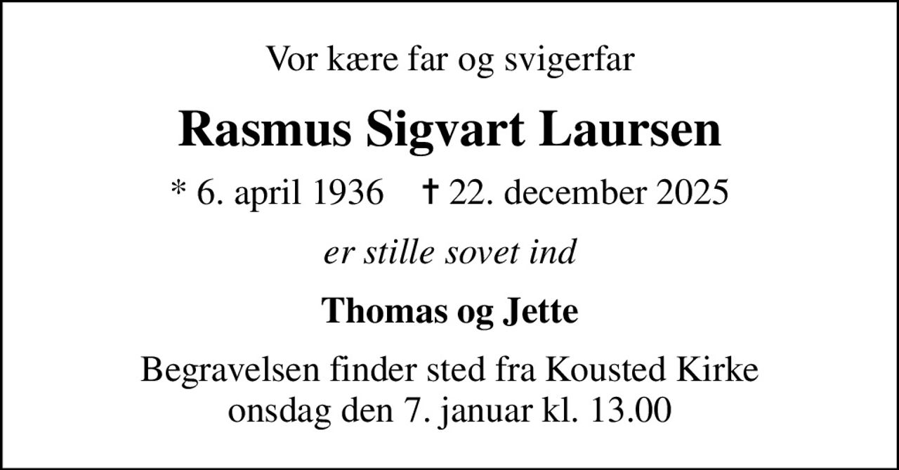 Vor kære far og svigerfar
Rasmus Sigvart Laursen
* 6. april 1936    ✝ 22. december 2025
er stille sovet ind
Thomas og Jette
Begravelsen finder sted fra Kousted Kirke  onsdag den 7. januar kl. 13.00