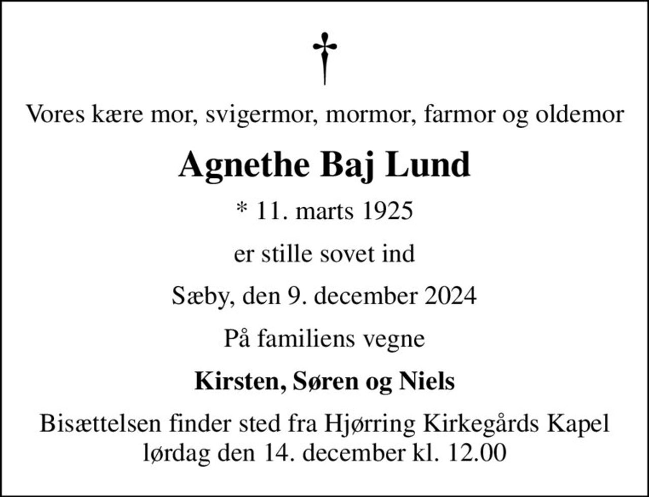 Vores kære mor, svigermor, mormor, farmor og oldemor
Agnethe Baj Lund
* 11. marts 1925
er stille sovet ind
Sæby, den 9. december 2024
På familiens vegne
Kirsten, Søren og Niels
Bisættelsen finder sted fra Hjørring Kirkegårds Kapel  lørdag den 14. december kl. 12.00