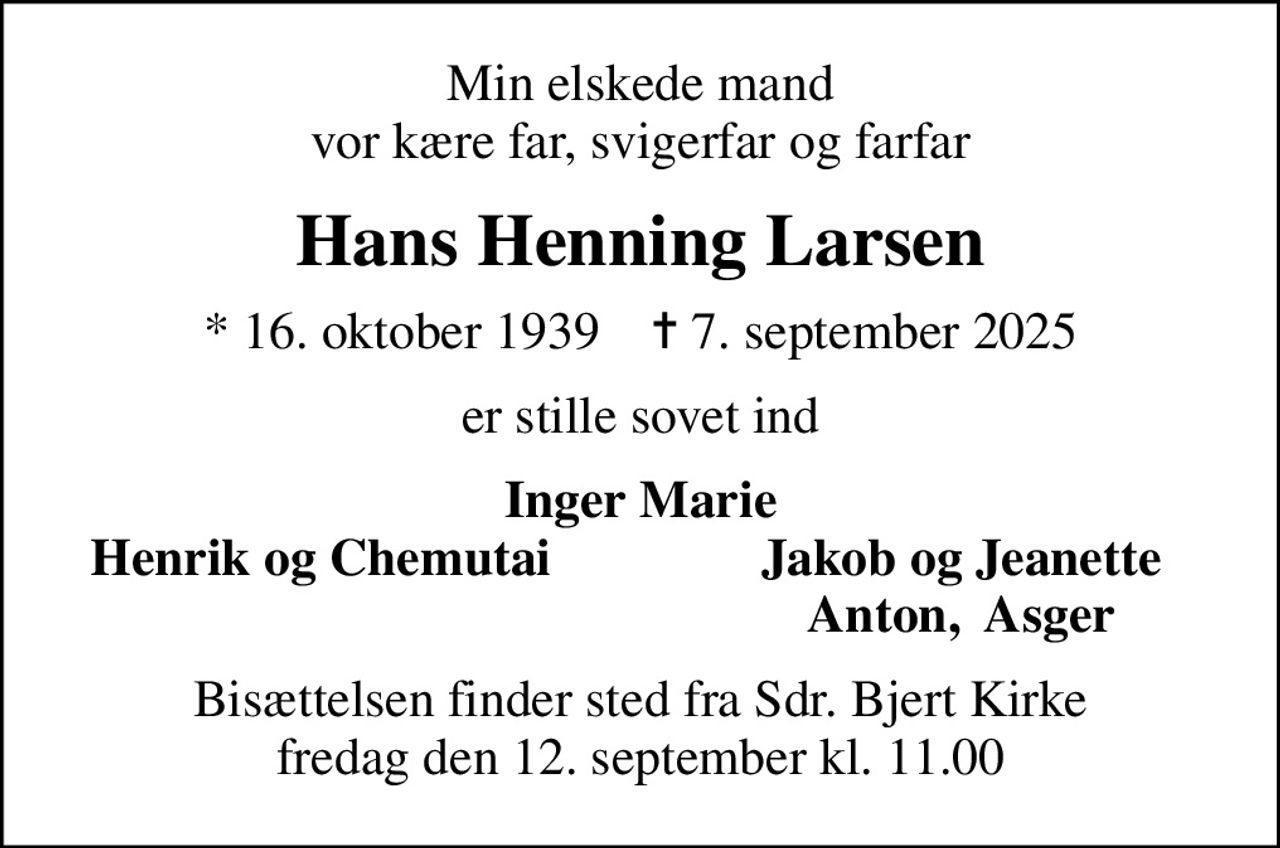 Min elskede mand vor kære far, svigerfar og farfar
Hans Henning Larsen
* 16. oktober 1939    ✝ 7. september 2025
er stille sovet ind
Inger Marie
Henrik og Chemutai
Jakob og Jeanette
Anton,  Asger
Bisættelsen finder sted fra Sdr. Bjert Kirke  fredag den 12. september kl. 11.00