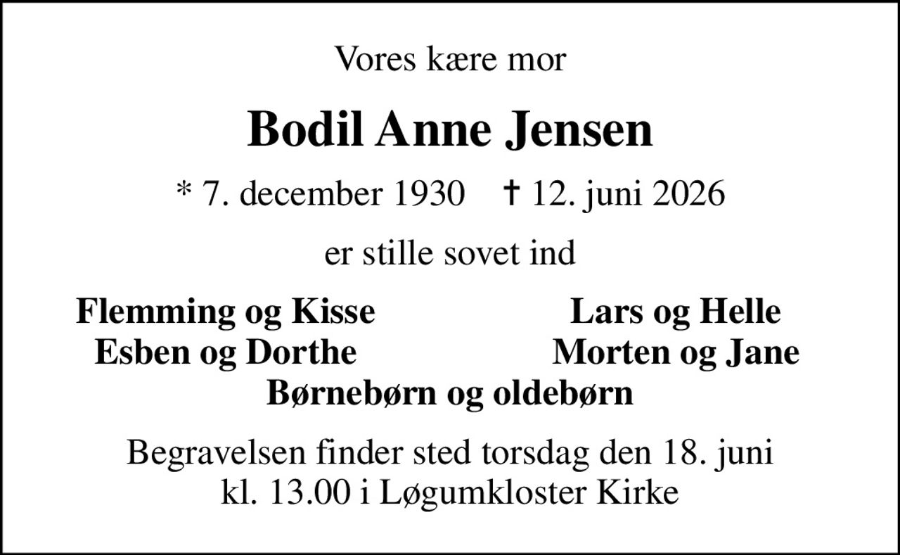 Vores kære mor
Bodil Anne Jensen
* 7. december 1930    ✝ 12. juni 2026
er stille sovet ind
Flemming og Kisse
Lars og Helle
Esben og Dorthe
Morten og Jane
Begravelsen finder sted torsdag den 18. juni kl. 13.00 i Løgumkloster Kirke