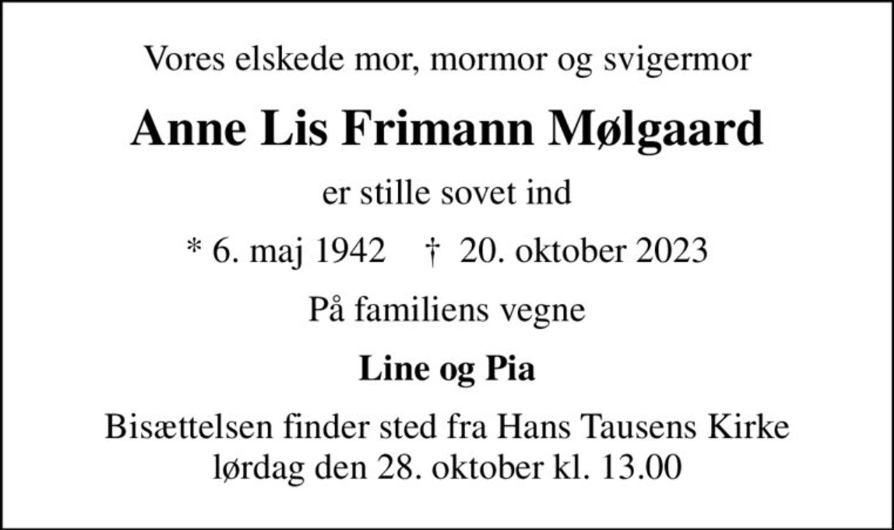 Vores elskede mor, mormor og svigermor
Anne Lis Frimann Mølgaard
er stille sovet ind
* 6. maj 1942    ✝ 20. oktober 2023
På familiens vegne
Line og Pia
Bisættelsen finder sted fra Hans Tausens Kirke  lørdag den 28. oktober kl. 13.00