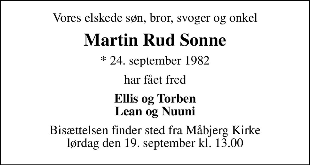 Vores elskede søn, bror, svoger og onkel
Martin Rud Sonne
* 24. september 1982
har fået fred
Ellis og Torben
Lean og Nuuni
Bisættelsen finder sted fra Måbjerg Kirke
lørdag den 19. september kl. 13.00