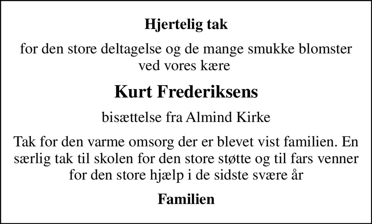 Hjertelig tak
for den store deltagelse og de mange smukke blomster ved vores kære 
Kurt Frederiksens
bisættelse fra Almind Kirke
Tak for den varme omsorg der er blevet vist familien. En særlig tak til skolen for den store støtte og til fars venner for den store hjælp i de sidste svære år
Familien
