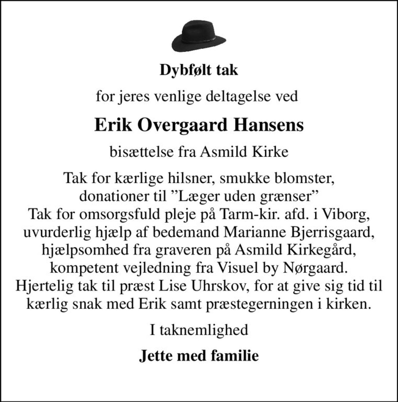 Dybfølt tak
for jeres venlige deltagelse ved 
Erik Overgaard Hansens
bisættelse fra Asmild Kirke
Tak for kærlige hilsner, smukke blomster,  donationer til Læger uden grænser  Tak for omsorgsfuld pleje på Tarm-kir. afd. i Viborg, uvurderlig hjælp af bedemand Marianne Bjerrisgaard, hjælpsomhed fra graveren på Asmild Kirkegård, kompetent vejledning fra Visuel by Nørgaard. Hjertelig tak til præst Lise Uhrskov, for at give sig tid til kærlig snak med Erik samt præstegerningen i kirken.
I taknemlighed
Jette med familie