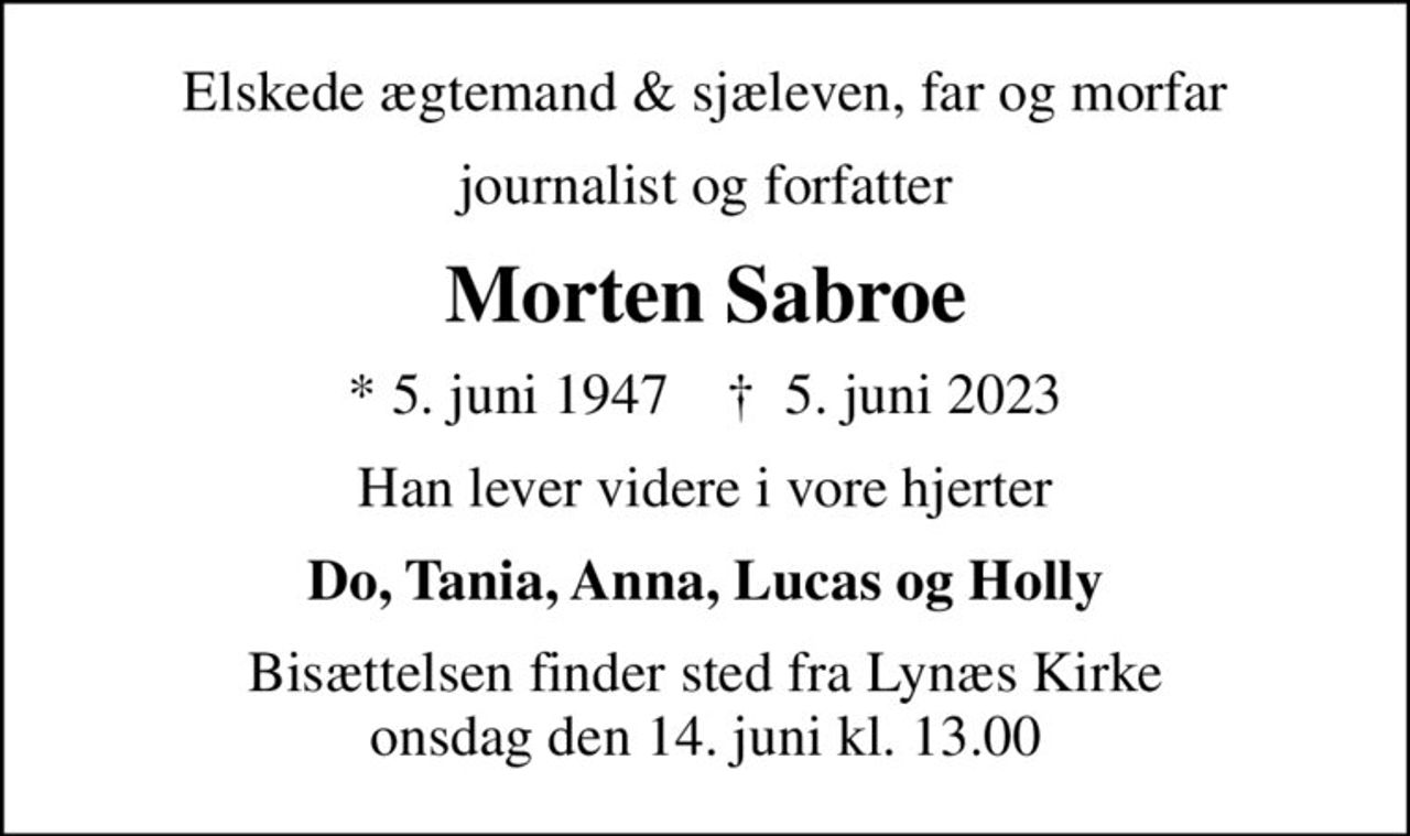 Elskede ægtemand & sjæleven, far og morfar
journalist og forfatter
Morten Sabroe
* 5. juni 1947    ✝ 5. juni 2023
Han lever videre i vore hjerter
Do, Tania, Anna, Lucas og Holly
Bisættelsen finder sted fra Lynæs Kirke  onsdag den 14. juni kl. 13.00