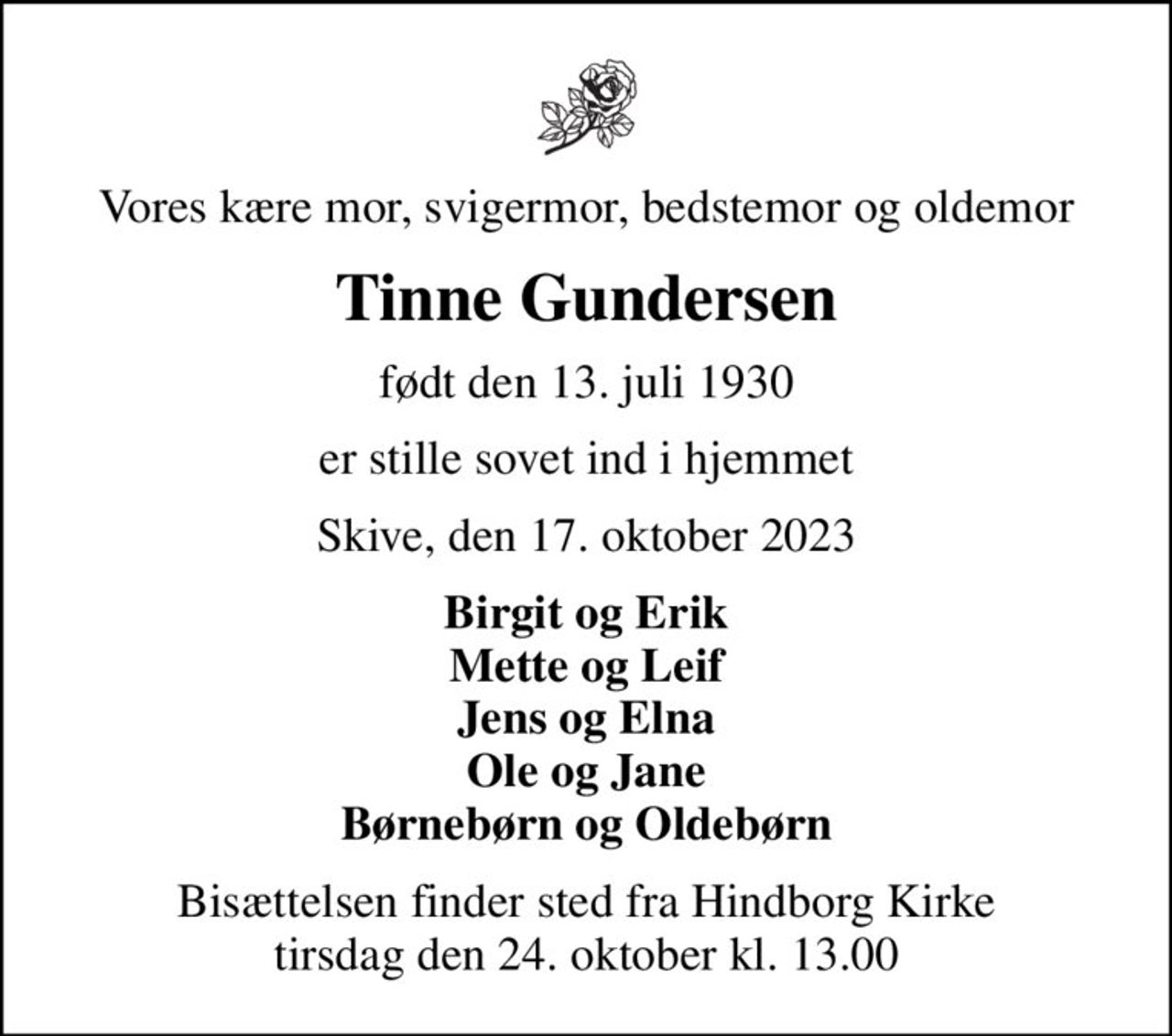 Vores kære mor, svigermor, bedstemor og oldemor
Tinne Gundersen
født den 13. juli 1930
er stille sovet ind i hjemmet
Skive, den 17. oktober 2023
Birgit og Erik Mette og Leif Jens og Elna Ole og Jane Børnebørn og Oldebørn
Bisættelsen finder sted fra Hindborg Kirke  tirsdag den 24. oktober kl. 13.00