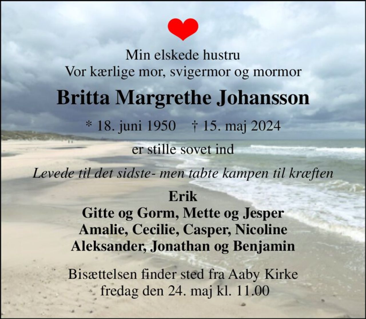 Min elskede hustru Vor kærlige mor, svigermor og mormor 
Britta Margrethe Johansson 
*​ 18. juni 1950​    †​ 15. maj 2024 
er stille sovet ind 
Levede til det sidste- men tabte kampen til kræften 
Erik Gitte og Gorm, Mette og Jesper Amalie, Cecilie, Casper, Nicoline Aleksander, Jonathan og Benjamin 
Bisættelsen​ finder sted fra Aaby Kirke  fredag den 24. maj​ kl. 11.00
