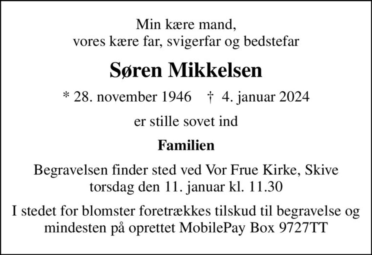 Min kære mand, vores kære far, svigerfar og bedstefar
Søren Mikkelsen
* 28. november 1946    ✝ 4. januar 2024
er stille sovet ind
Familien
Begravelsen finder sted ved Vor Frue Kirke, Skive  torsdag den 11. januar kl. 11.30 
I stedet for blomster foretrækkes tilskud til begravelse og mindesten på oprettet MobilePay Box 9727TT