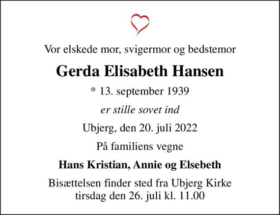 Vor elskede mor, svigermor og bedstemor
Gerda Elisabeth Hansen
* 13. september 1939
er stille sovet ind
Ubjerg, den 20. juli 2022
På familiens vegne
Hans Kristian, Annie og Elsebeth
Bisættelsen finder sted fra Ubjerg Kirke  tirsdag den 26. juli kl. 11.00