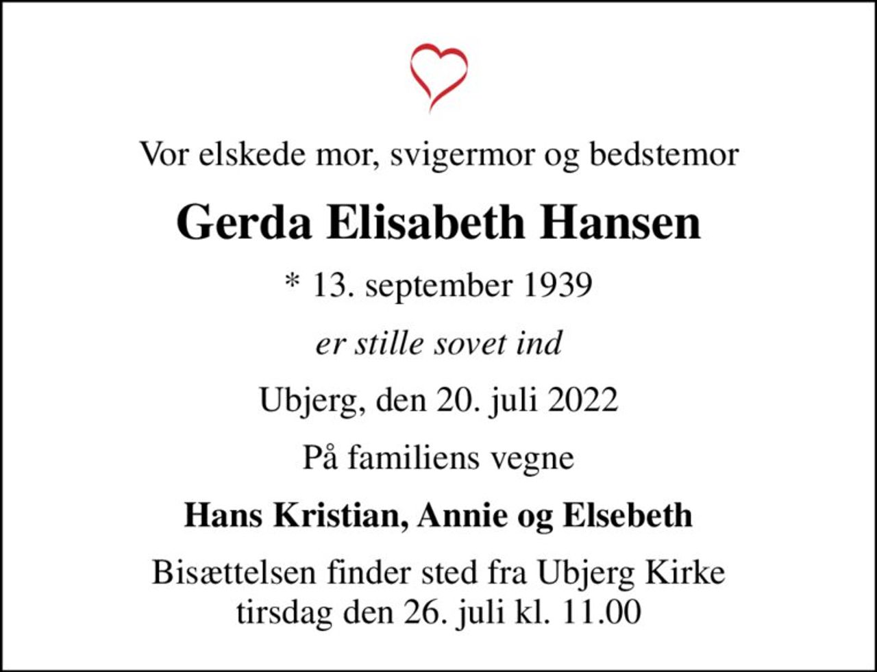 Vor elskede mor, svigermor og bedstemor
Gerda Elisabeth Hansen
* 13. september 1939
er stille sovet ind
Ubjerg, den 20. juli 2022
På familiens vegne
Hans Kristian, Annie og Elsebeth
Bisættelsen finder sted fra Ubjerg Kirke  tirsdag den 26. juli kl. 11.00