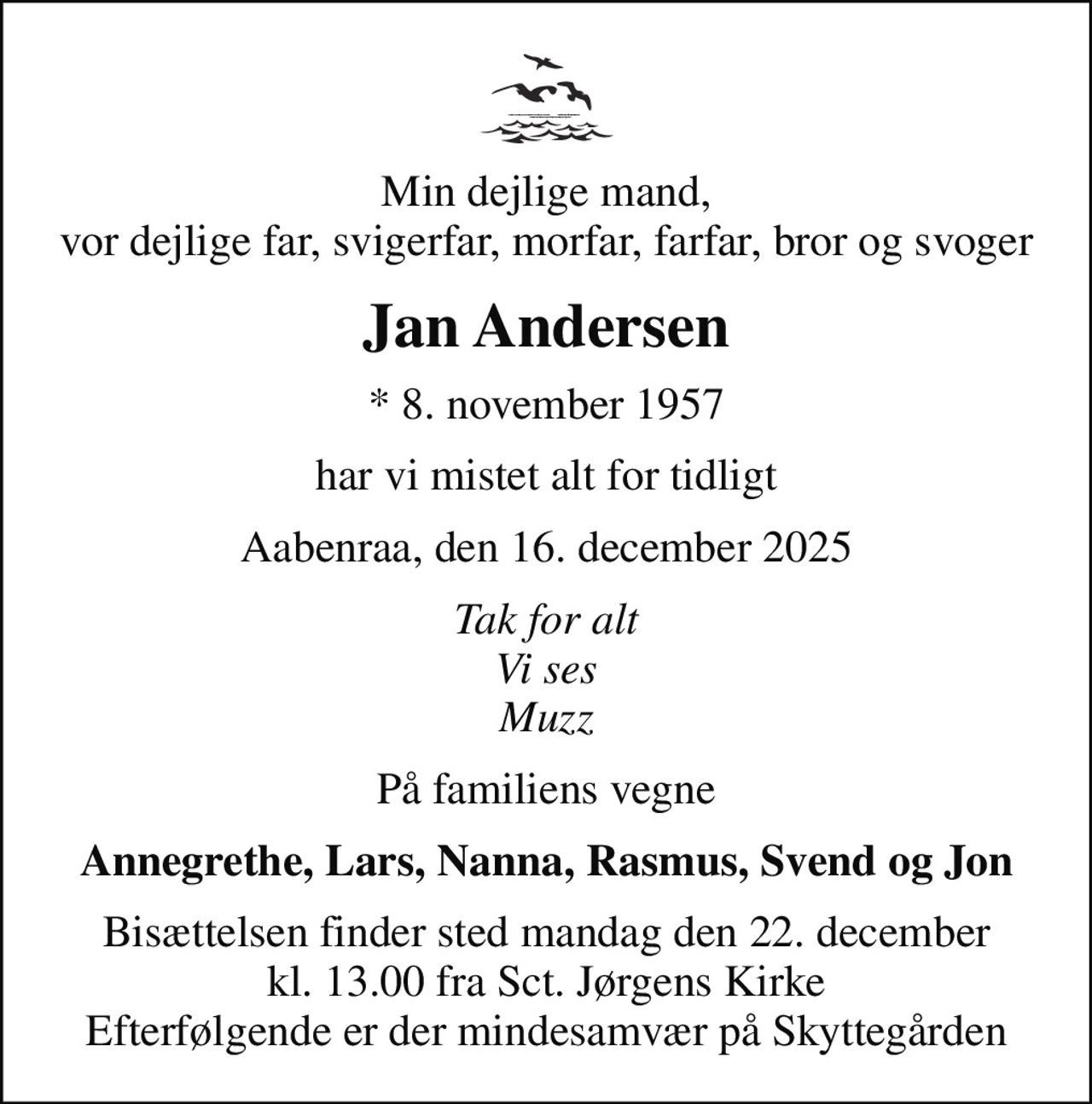 Min dejlige mand, vor dejlige far, svigerfar, morfar, farfar, bror og svoger
Jan Andersen
* 8. november 1957
har vi mistet alt for tidligt
Aabenraa, den 16. december 2025
Tak for alt Vi ses Muzz
På familiens vegne
Annegrethe, Lars, Nanna, Rasmus, Svend og Jon
Bisættelsen finder sted mandag den 22. december kl. 13.00 fra Sct. Jørgens Kirke Efterfølgende er der mindesamvær på Skyttegården