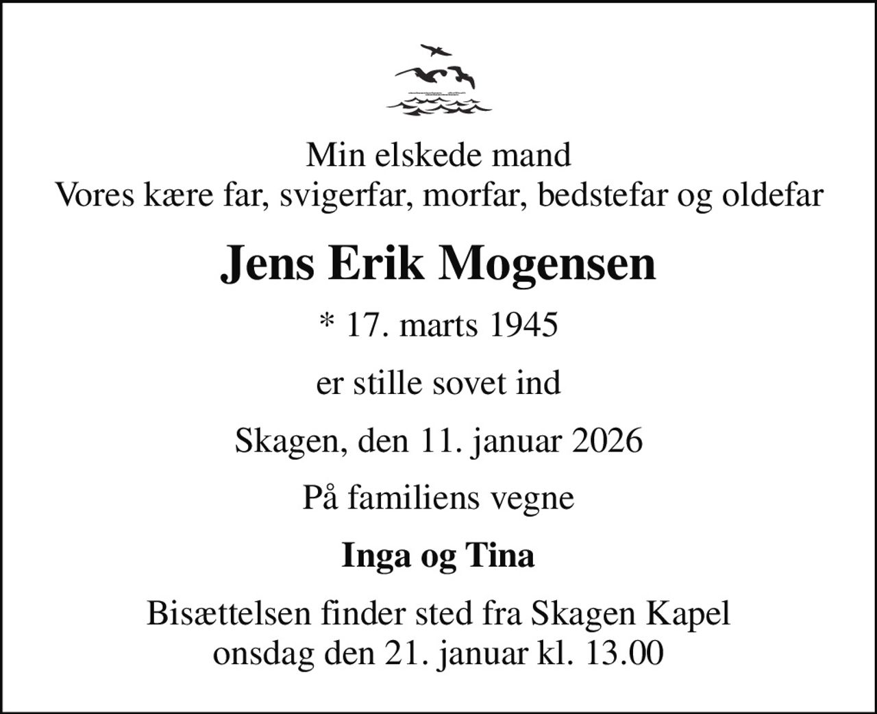 Min elskede mand Vores kære far, svigerfar, morfar, bedstefar og oldefar
Jens Erik Mogensen
* 17. marts 1945
er stille sovet ind
Skagen, den 11. januar 2026
På familiens vegne
Inga og Tina
Bisættelsen finder sted fra Skagen Kapel  onsdag den 21. januar kl. 13.00