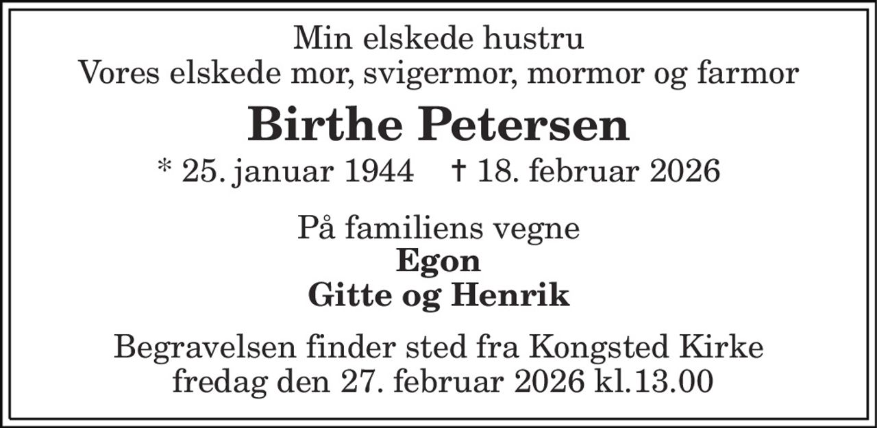 Min elskede hustru Vores elskede mor, svigermor, mormor og farmor 
Birthe Petersen 
*​ 25. januar 1944​    ✝​ 18. februar 2026 
På familiens vegne 
Egon Gitte og Henrik 
Begravelsen finder sted fra Kongsted Kirke  fredag den 27, februar 2026 kl.13.00