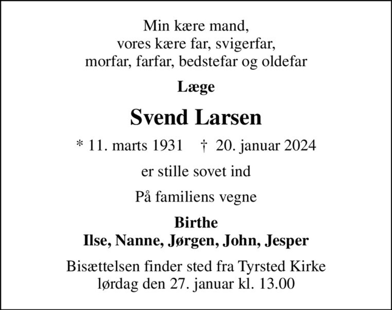 Min kære mand, vores kære far, svigerfar, morfar, farfar, bedstefar og oldefar
Læge
Svend Larsen
* 11. marts 1931    ✝ 20. januar 2024
er stille sovet ind
På familiens vegne
Birthe Ilse, Nanne, Jørgen, John, Jesper
Bisættelsen finder sted fra Tyrsted Kirke  lørdag den 27. januar kl. 13.00