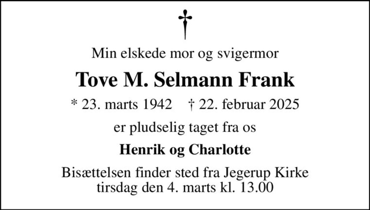 Min elskede mor og svigermor
Tove M. Selmann Frank
* 23. marts 1942    ✝ 22. februar 2025
er pludselig taget fra os
Henrik og Charlotte
Bisættelsen finder sted fra Jegerup Kirke  tirsdag den 4. marts kl. 13.00
