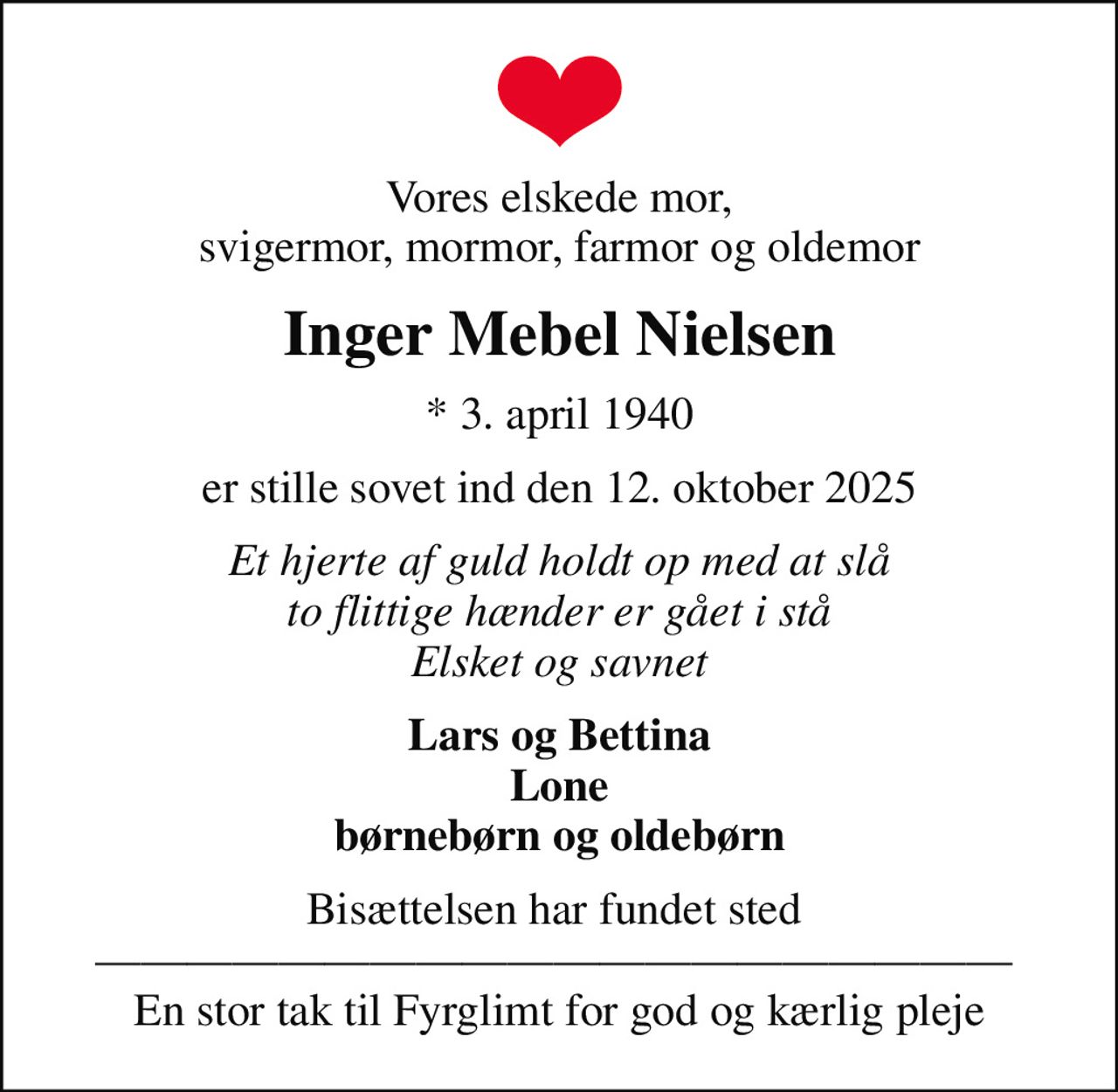 Vores elskede mor, svigermor, mormor, farmor og oldemor
Inger Mebel Nielsen
* 3. april 1940
er stille sovet ind den 12. oktober 2025
Et hjerte af guld holdt op med at slå to flittige hænder er gået i stå Elsket og savnet
Lars og Bettina Lone børnebørn og oldebørn
Bisættelsen har fundet sted    En stor tak til Fyrglimt for god og kærlig pleje