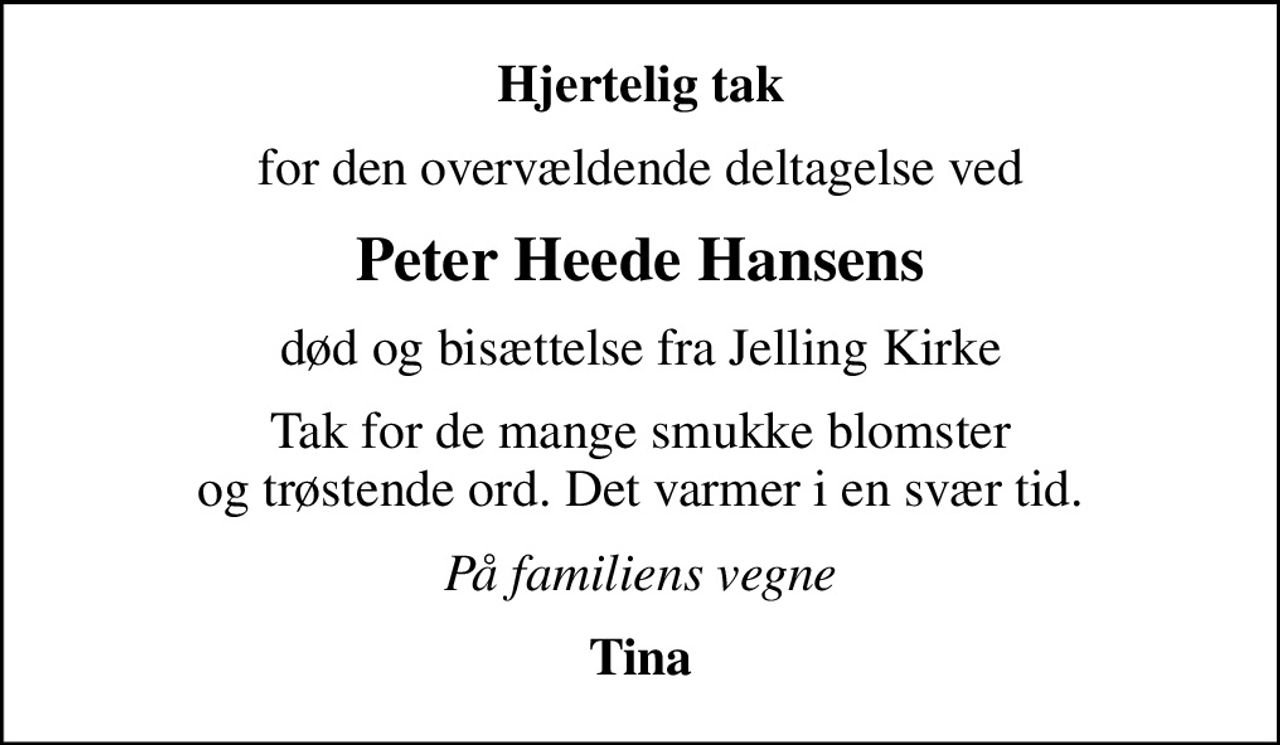 Hjertelig tak
for den overvældende deltagelse ved
Peter Heede Hansens
død og bisættelse fra Jelling Kirke
Tak for de mange smukke blomster og trøstende ord. Det varmer i en svær tid.
På familiens vegne
Tina