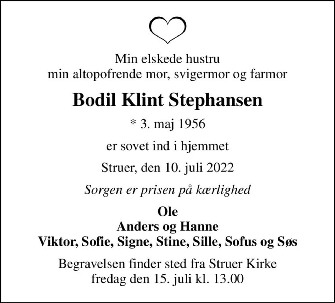 Min elskede hustru min altopofrende mor, svigermor og farmor
Bodil Klint Stephansen
* 3. maj 1956
er sovet ind i hjemmet
Struer, den 10. juli 2022
Sorgen er prisen på kærlighed
Ole Anders og Hanne Viktor, Sofie, Signe, Stine, Sille, Sofus og Søs
Begravelsen finder sted fra Struer Kirke  fredag den 15. juli kl. 13.00