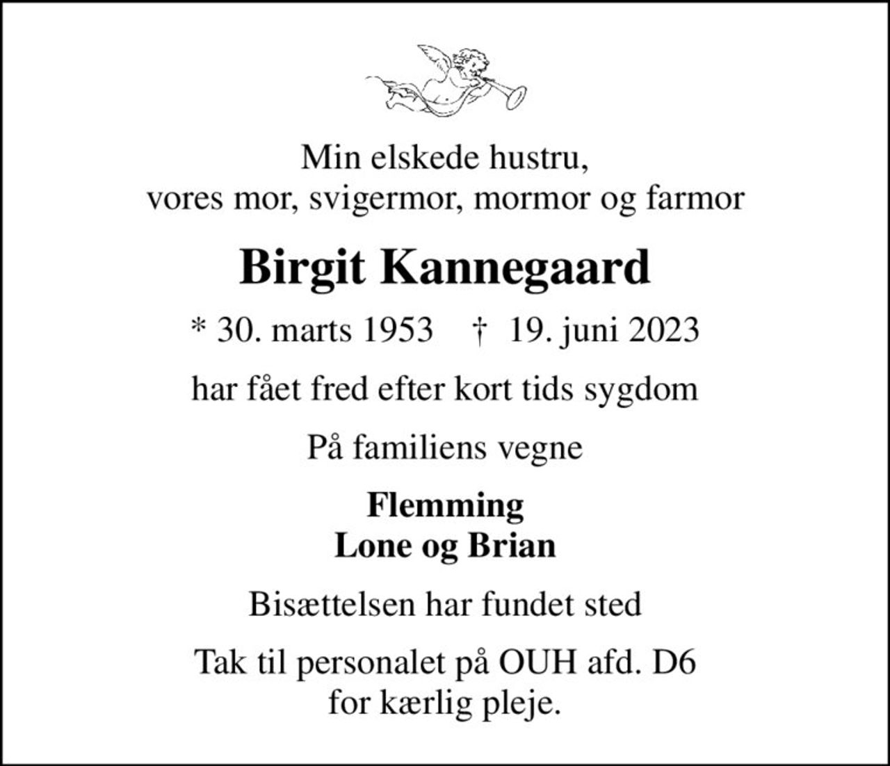 Min elskede hustru, vores mor, svigermor, mormor og farmor
Birgit Kannegaard
* 30. marts 1953    ✝ 19. juni 2023
har fået fred efter kort tids sygdom
På familiens vegne
Flemming Lone og Brian
Bisættelsen har fundet sted
Tak til personalet på OUH afd. D6 for kærlig pleje.
