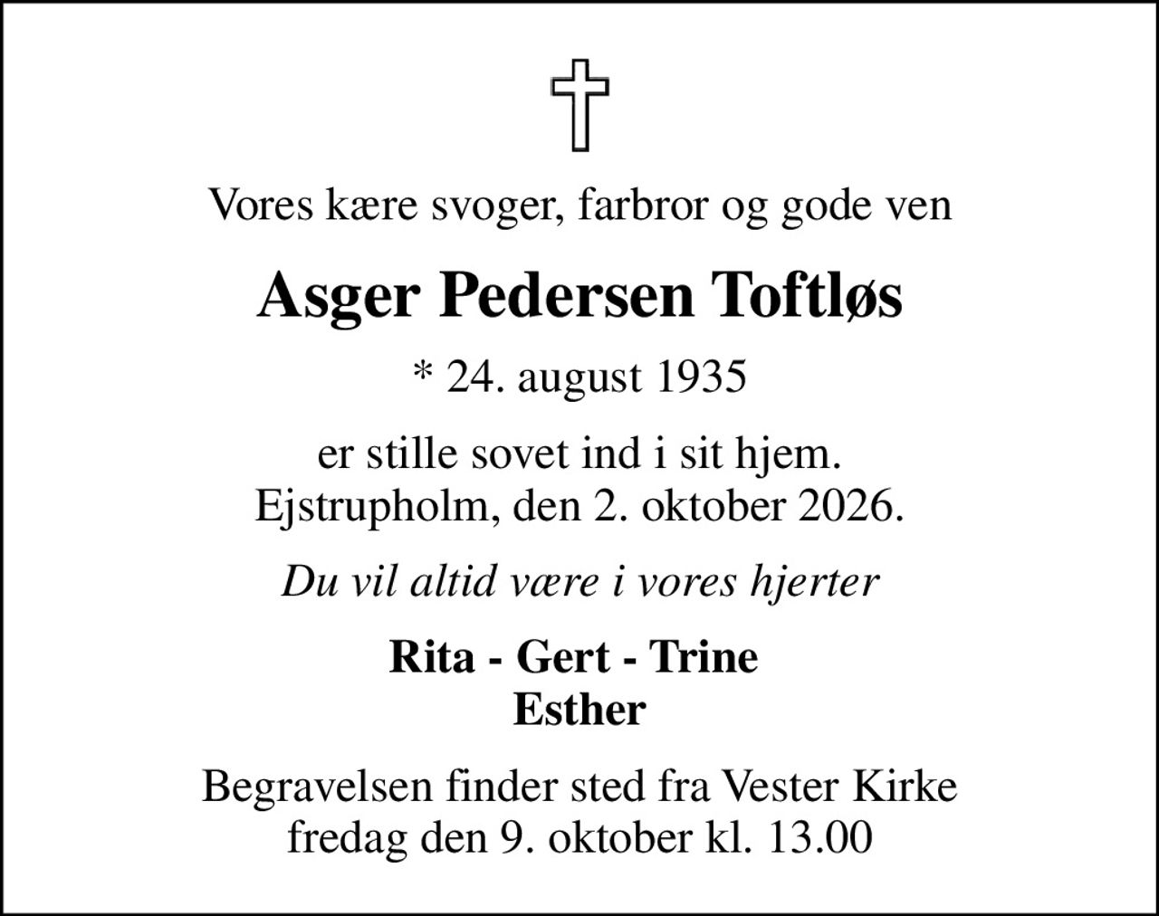 Vores kære svoger, farbror og gode ven
Asger Pedersen Toftløs
* 24. august 1935
er stille sovet ind i sit hjem. Ejstrupholm, den 2. oktober 2026.
Du vil altid være i vores hjerter
Rita - Gert - Trine  Esther
Begravelsen finder sted fra Vester Kirke  fredag den 9. oktober kl. 13.00