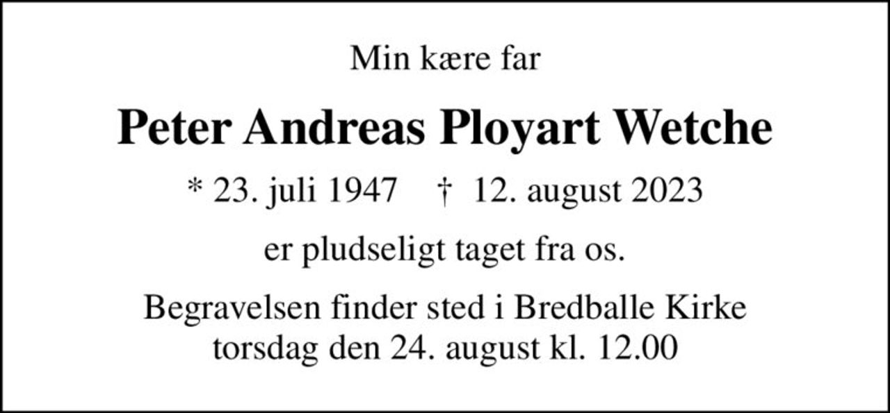 Min kære far
Peter Andreas Ployart Wetche
* 23. juli 1947    ✝ 12. august 2023
er pludseligt taget fra os.
Begravelsen finder sted i Bredballe Kirke  torsdag den 24. august kl. 12.00