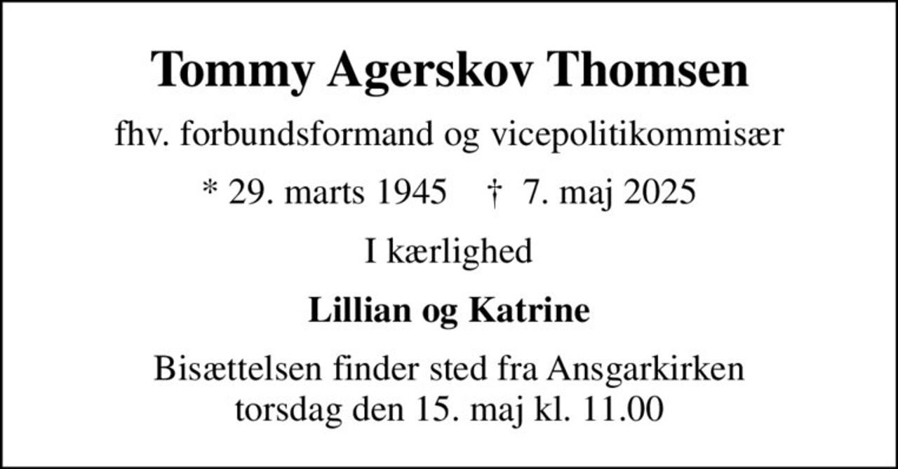 Tommy Agerskov Thomsen
fhv. forbundsformand og vicepolitikommisær
* 29. marts 1945    ✝ 7. maj 2025
I kærlighed
Lillian og Katrine
Bisættelsen finder sted fra Ansgarkirken  torsdag den 15. maj kl. 11.00