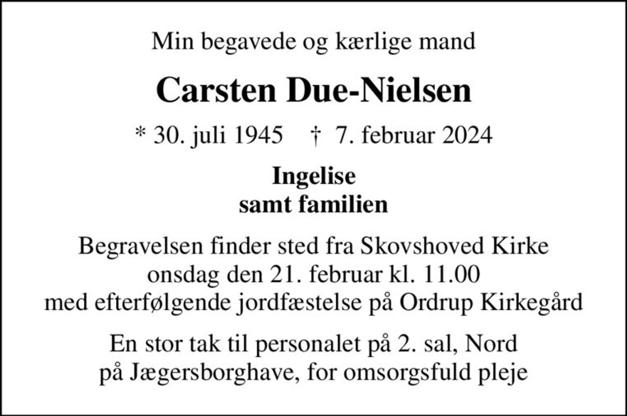 Min begavede og kærlige mand
Carsten Due-Nielsen
* 30. juli 1945    ✝ 7. februar 2024
Ingelise samt familien
Begravelsen finder sted fra Skovshoved Kirke  onsdag den 21. februar kl. 11.00  med efterfølgende jordfæstelse på Ordrup Kirkegård
En stor tak til personalet på 2. sal, Nord på Jægersborghave, for omsorgsfuld pleje