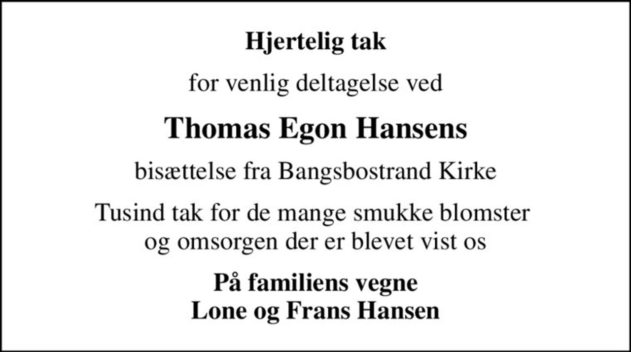Hjertelig tak
for venlig deltagelse ved
Thomas Egon Hansens
bisættelse fra Bangsbostrand Kirke
Tusind tak for de mange smukke blomster  og omsorgen der er blevet vist os
På familiens vegne Lone og Frans Hansen