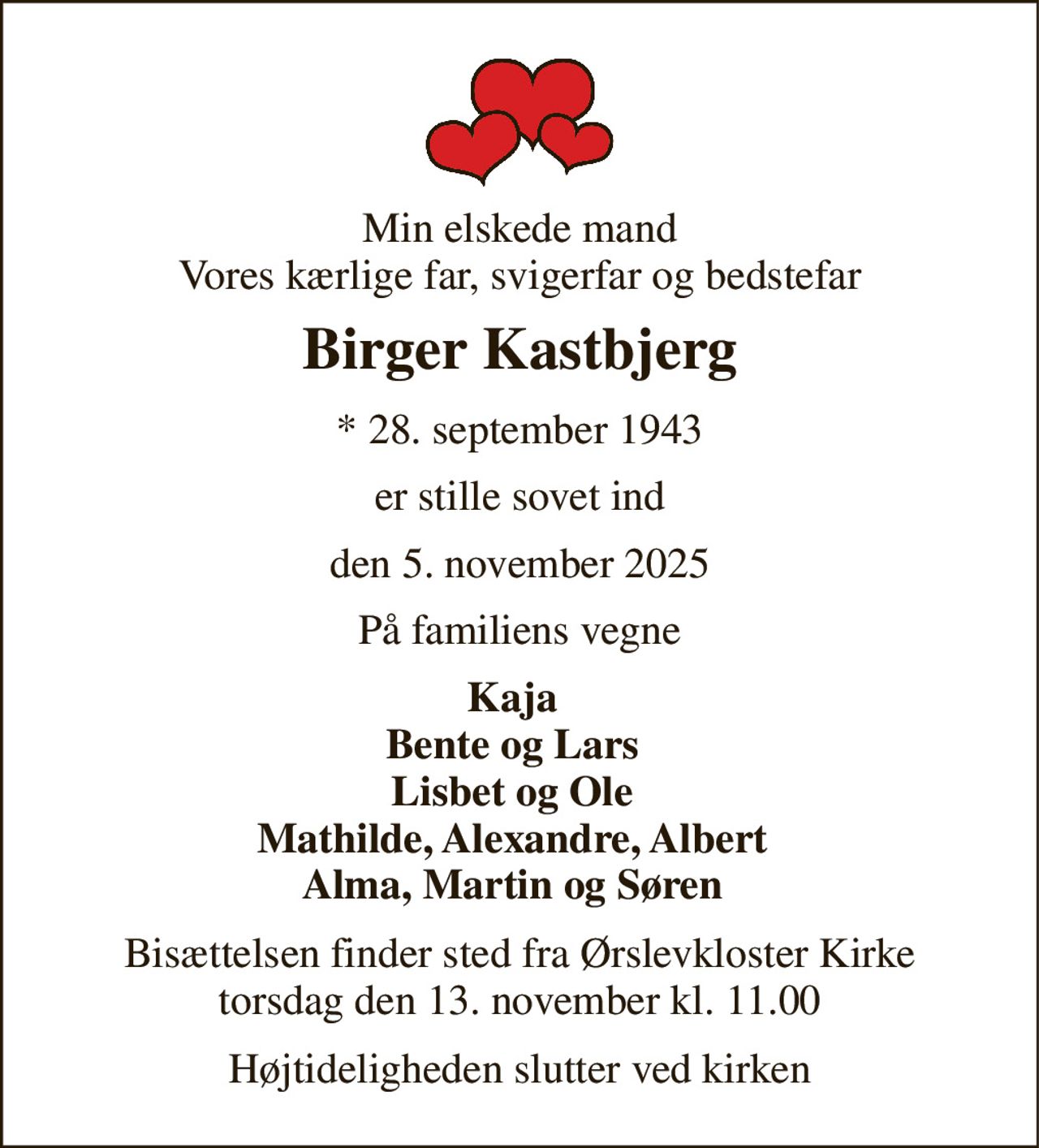 Min elskede mand Vores kærlige far, svigerfar og bedstefar 
Birger Kastbjerg 
* 28. september 1943 
er stille sovet ind 
den 5. november 2025 
På familiens vegne 
Kaja Bente og Lars Lisbet og Ole Mathilde, Alexandre, Albert Alma, Martin og Søren 
Bisættelsen finder sted fra Ørslevkloster Kirke torsdag den 13. november kl. 11.00 
Højtideligheden slutter ved kirken