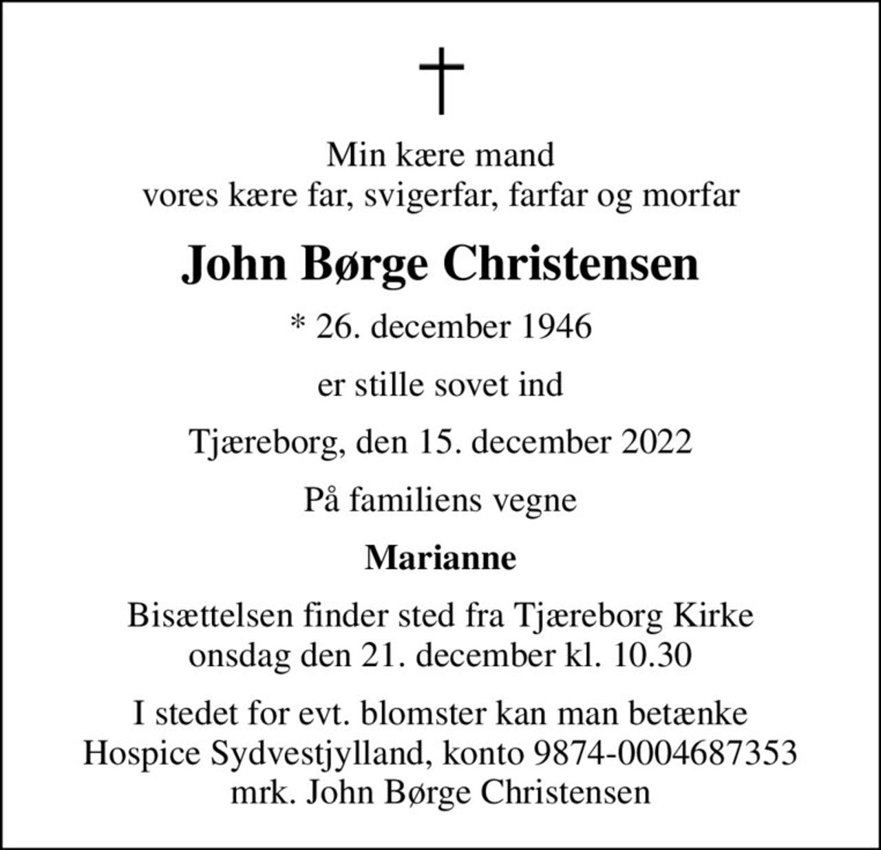 Min kære mand vores kære far, svigerfar, farfar og morfar
John Børge Christensen
* 26. december 1946
er stille sovet ind
Tjæreborg, den 15. december 2022
På familiens vegne
Marianne
Bisættelsen finder sted fra Tjæreborg Kirke  onsdag den 21. december kl. 10.30 
I stedet for evt. blomster kan man betænke
					Hospice Sydvestjylland reg.nr.9874konto0004687353mrk. John Børge
					Christensen