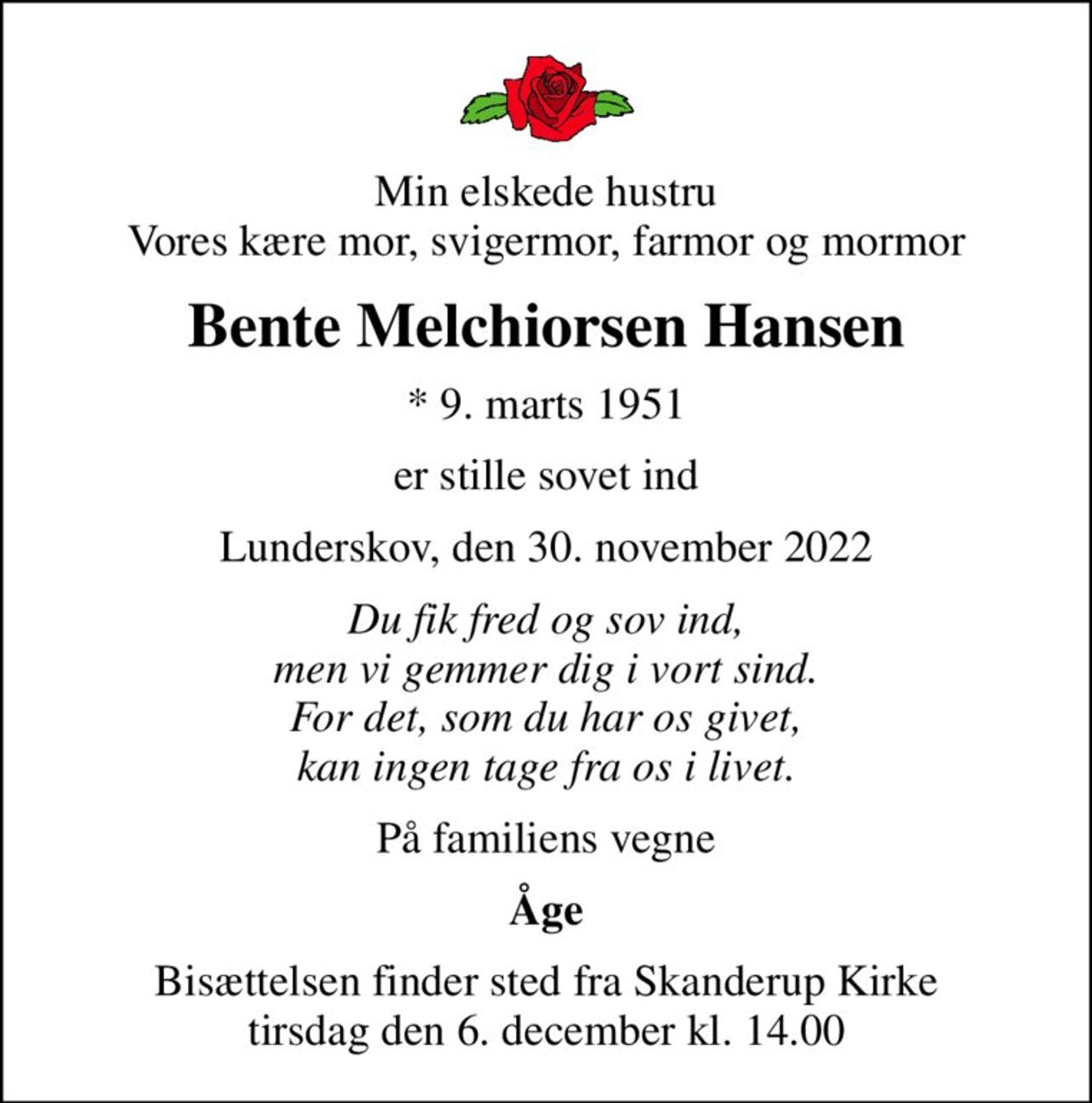 Min elskede hustru Vores kære mor, svigermor, farmor og mormor
Bente Melchiorsen Hansen
* 9. marts 1951
er stille sovet ind
Lunderskov, den 30. november 2022
Du fik fred og sov ind, men vi gemmer dig i vort sind. For det, som du har os givet, kan ingen tage fra os i livet.
På familiens vegne
Åge
Bisættelsen finder sted fra Skanderup Kirke  tirsdag den 6. december kl. 14.00