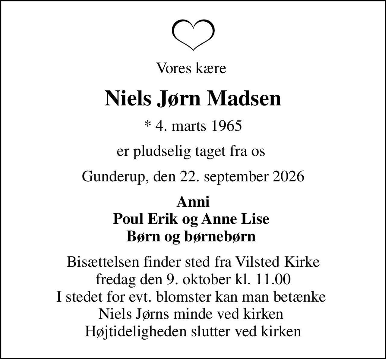 Vores kære 
Niels Jørn Madsen
* 4. marts 1965
er pludselig taget fra os 
Gunderup, den 22. september 2026
Anni Poul Erik og Anne Lise  Børn og børnebørn 
Bisættelsen finder sted fra Vilsted Kirke  fredag den 9. oktober kl. 11.00  I stedet for evt. blomster kan man betænke  Niels Jørns minde ved kirken  Højtideligheden slutter ved kirken