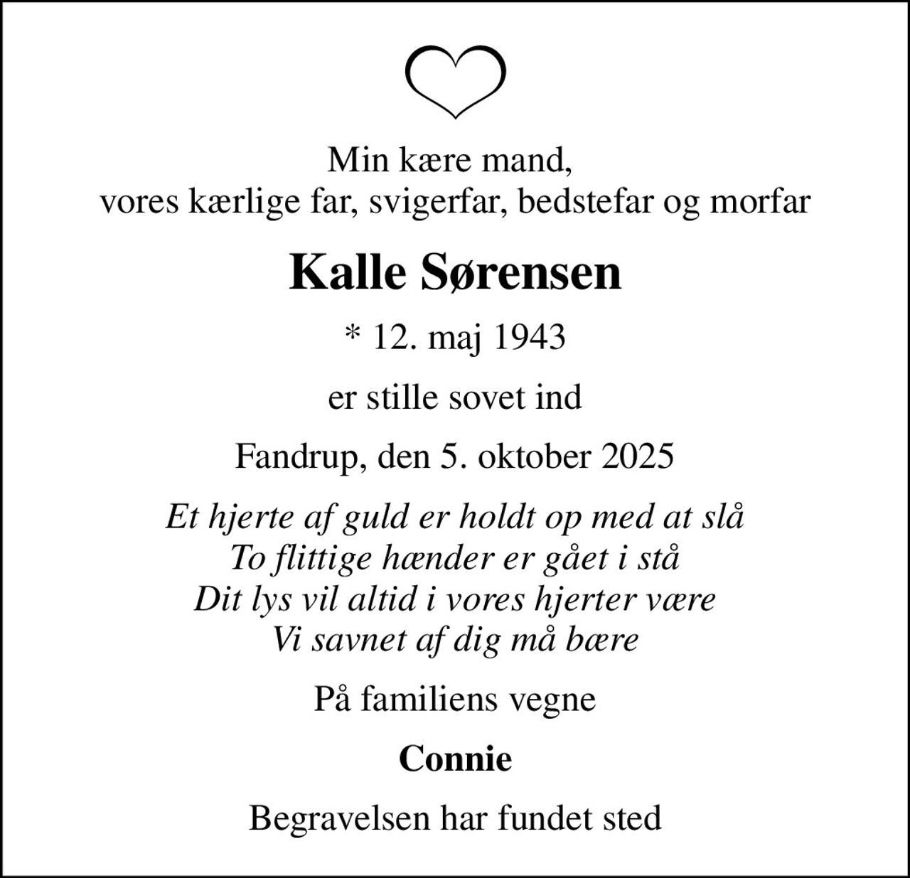 Min kære mand,  vores kærlige far, svigerfar, bedstefar og morfar
Kalle Sørensen
* 12. maj 1943
er stille sovet ind
Fandrup, den 5. oktober 2025
Et hjerte af guld er holdt op med at slå To flittige hænder er gået i stå Dit lys vil altid i vores hjerter være Vi savnet af dig må bære
På familiens vegne
Connie
Begravelsen har fundet sted