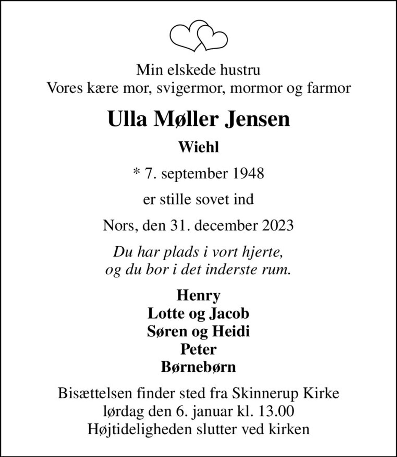 Min elskede hustru Vores kære mor, svigermor, mormor og farmor
Ulla Møller Jensen
Wiehl
* 7. september 1948
er stille sovet ind
Nors, den 31. december 2023
Du har plads i vort hjerte, og du bor i det inderste rum.
Henry Lotte og Jacob Søren og Heidi Peter Børnebørn
Bisættelsen finder sted fra Skinnerup Kirke  lørdag den 6. januar kl. 13.00  Højtideligheden slutter ved kirken