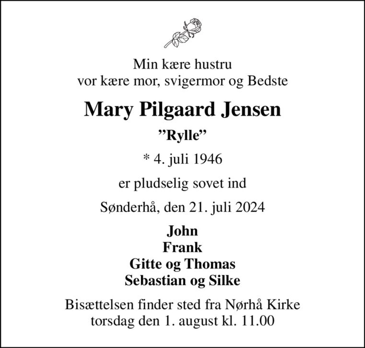 Min kære hustru vor kære mor, svigermor og Bedste
Mary Pilgaard Jensen
Rylle
* 4. juli 1946
er pludselig sovet ind
Sønderhå, den 21. juli 2024
John Frank Gitte og Thomas Sebastian og Silke
Bisættelsen finder sted fra Nørhå Kirke  torsdag den 1. august kl. 11.00