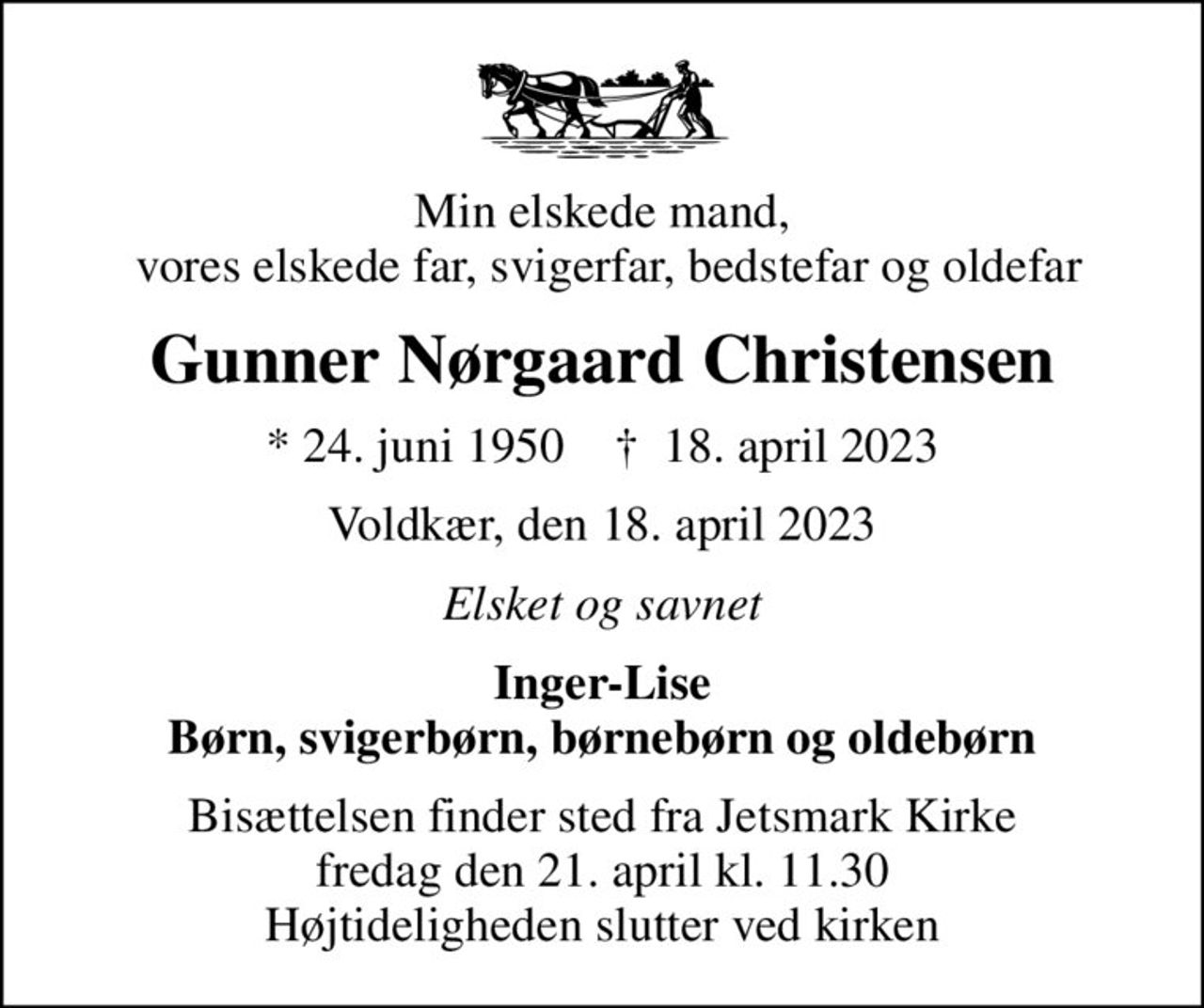 Min elskede mand,  vores elskede far, svigerfar, bedstefar og oldefar
Gunner Nørgaard Christensen
* 24. juni 1950    ✝ 18. april 2023
Voldkær, den 18. april 2023
Elsket og savnet
Inger-Lise Børn, svigerbørn, børnebørn og oldebørn
Bisættelsen finder sted fra Jetsmark Kirke  fredag den 21. april kl. 11.30  Højtideligheden slutter ved kirken