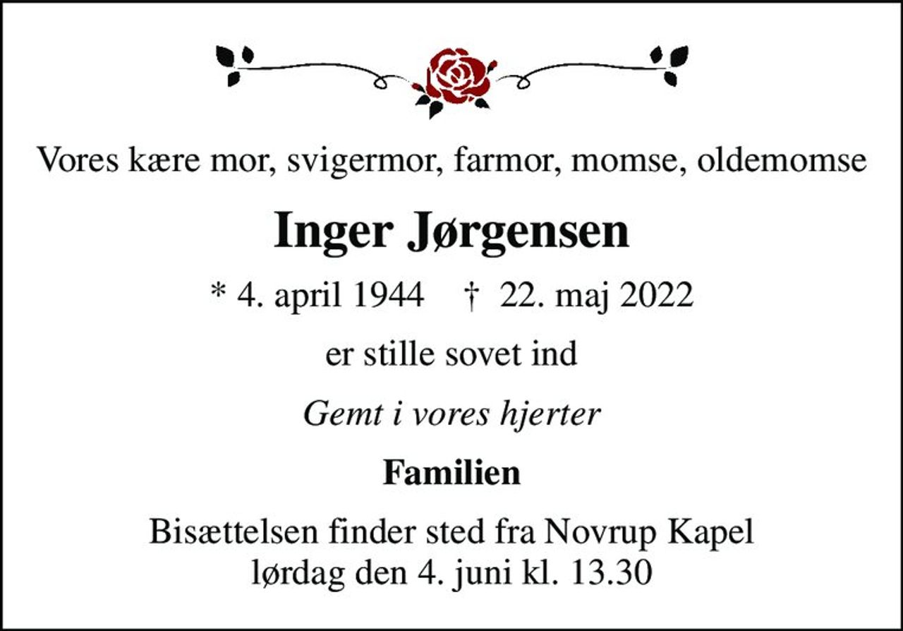 Vores kære mor, svigermor, farmor, momse, oldemomse
Inger Jørgensen
* 4. april 1944    ✝ 22. maj 2022
er stille sovet ind
Gemt i vores hjerter
Familien
Bisættelsen finder sted fra Novrup Kapel  lørdag den 4. juni kl. 13.30