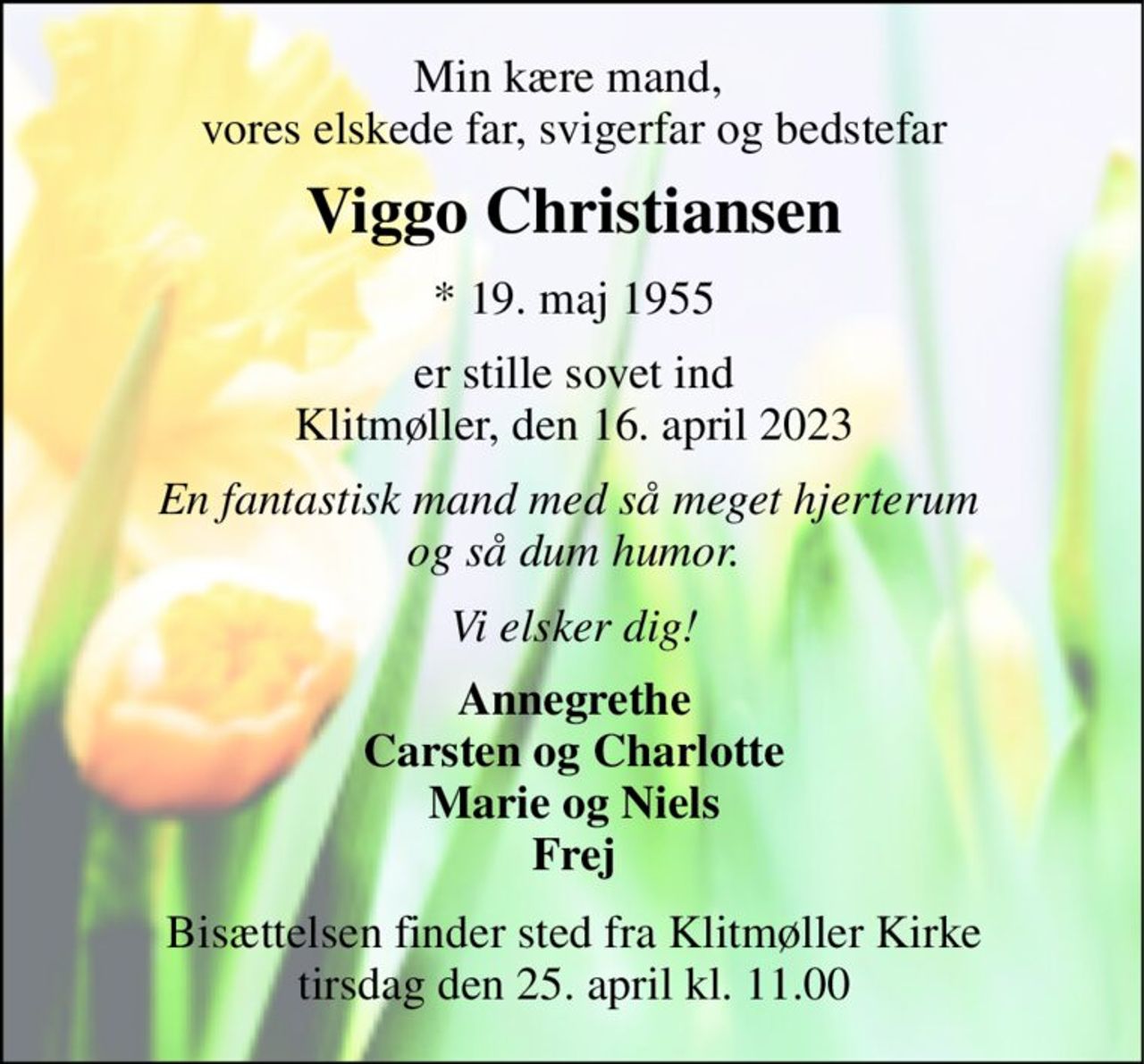 Min kære mand,  vores elskede far, svigerfar og bedstefar 
Viggo Christiansen​ 
*​ 19. maj 1955 
er stille sovet ind Klitmøller, den 16. april 2023 
En fantastisk mand med så meget hjerterum  og så dum humor. 
Vi elsker dig! 
Annegrethe Carsten og Charlotte Marie og Niels Frej 
Bisættelsen​ finder sted fra Klitmøller Kirke​ tirsdag den 25. april​ kl. 11.00