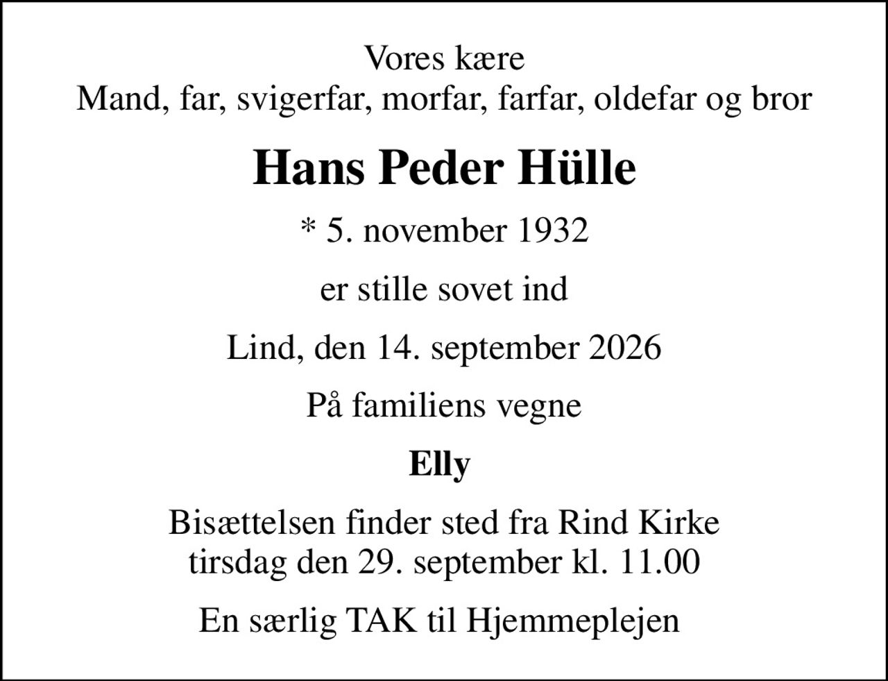 Vores kære Mand, far, svigerfar, morfar, farfar, oldefar og bror
Hans Peder Hülle
* 5. november 1932
er stille sovet ind
Lind, den 14. september 2026
På familiens vegne
Elly 
Bisættelsen finder sted fra Rind Kirke  tirsdag den 29. september kl. 11.00 
En særlig TAK til Hjemmeplejen