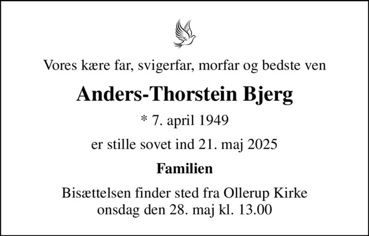 Vores kære far, svigerfar, morfar og bedste ven
Anders-Thorstein Bjerg
* 7. april 1949
er stille sovet ind 21. maj 2025
Familien
Bisættelsen finder sted fra Ollerup Kirke  onsdag den 28. maj kl. 13.00