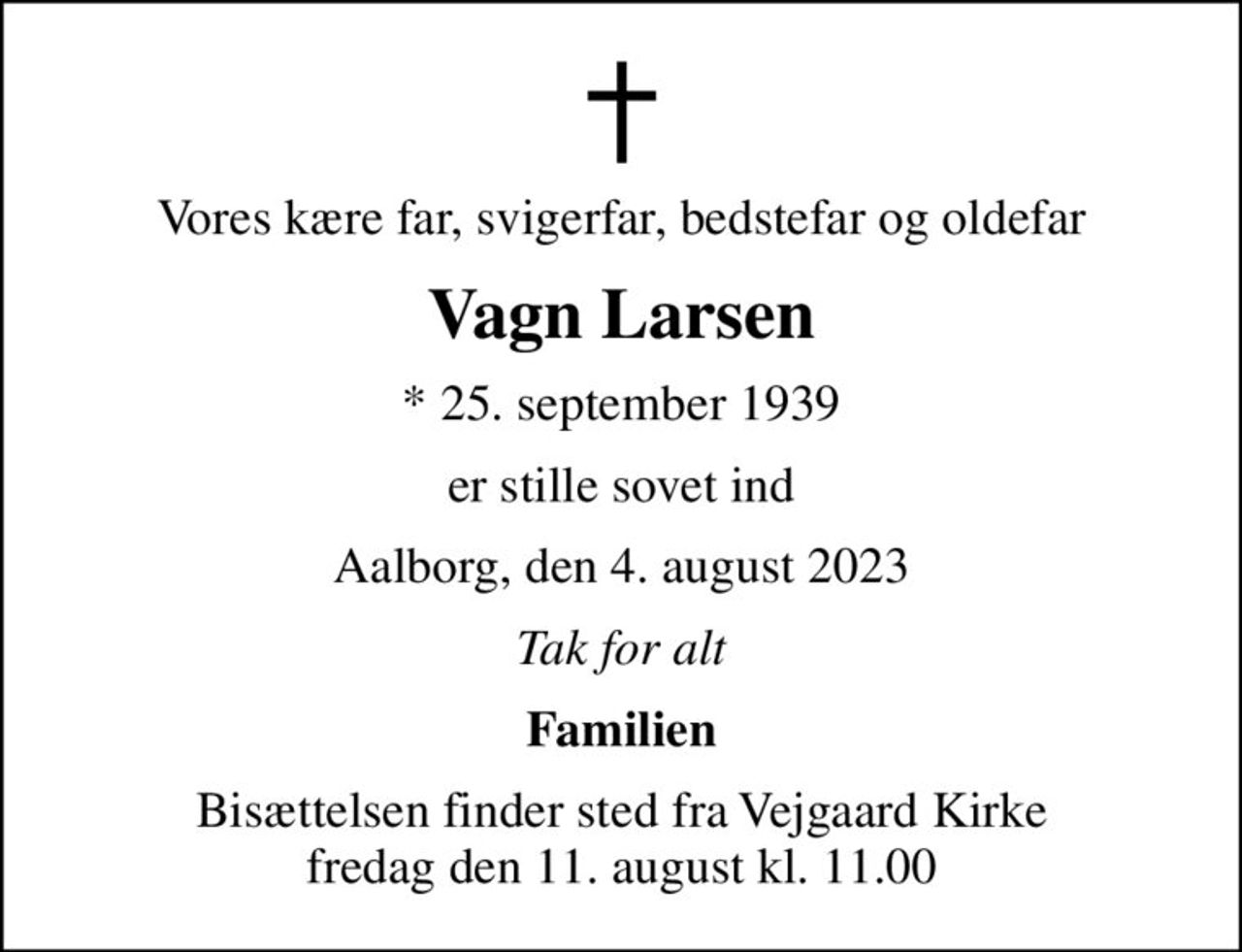 Vores kære far, svigerfar, bedstefar og oldefar
Vagn Larsen
* 25. september 1939
er stille sovet ind
Aalborg, den 4. august 2023
Tak for alt
Familien
Bisættelsen finder sted fra Vejgaard Kirke  fredag den 11. august kl. 11.00