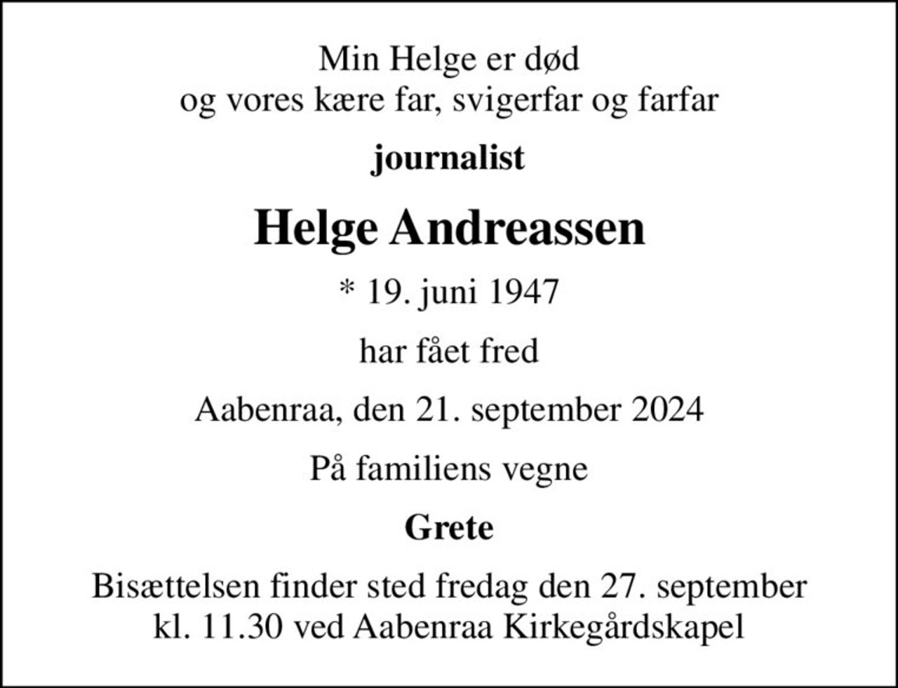 Min Helge er død og vores kære far, svigerfar og farfar
journalist
Helge Andreassen
* 19. juni 1947
har fået fred
Aabenraa, den 21. september 2024
På familiens vegne
Grete
Bisættelsen finder sted fredag den 27. september kl. 11.30 ved Aabenraa Kirkegårdskapel
